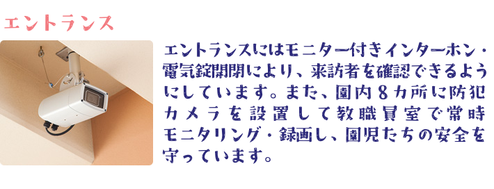 エントランスにはモニター付きインターホン・ 電気錠開閉により、来訪者を確認できるようにしています。 また、園内８カ所に防犯カメラを設置して教職員室で常時モニタリング・ 録画し、園児たちの安全を守っています。