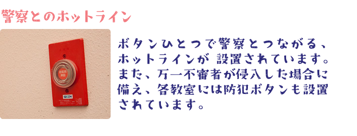 ボタンひとつで警察とつながる、ホットラインが 設置されています。また、万一不審者が侵入した場合に備え、各教室には防犯ボタンも設置されています。