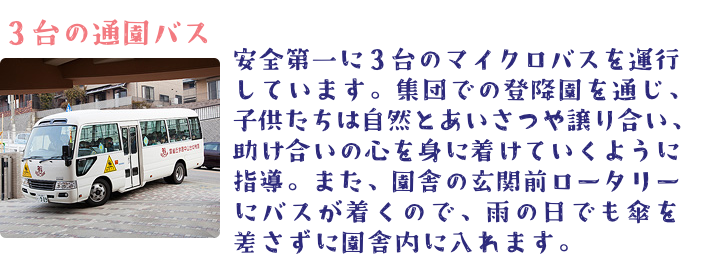 安全第一に３台のマイクロバスを運行しています。集団での登降園を通じ、 子供たちは自然とあいさつや譲り合い、助け合いの心を身に着けていくように指導。 また、園舎の玄関前ロータリーにバスが着くので、雨の日でも傘を差さずに園舎内に入れます。